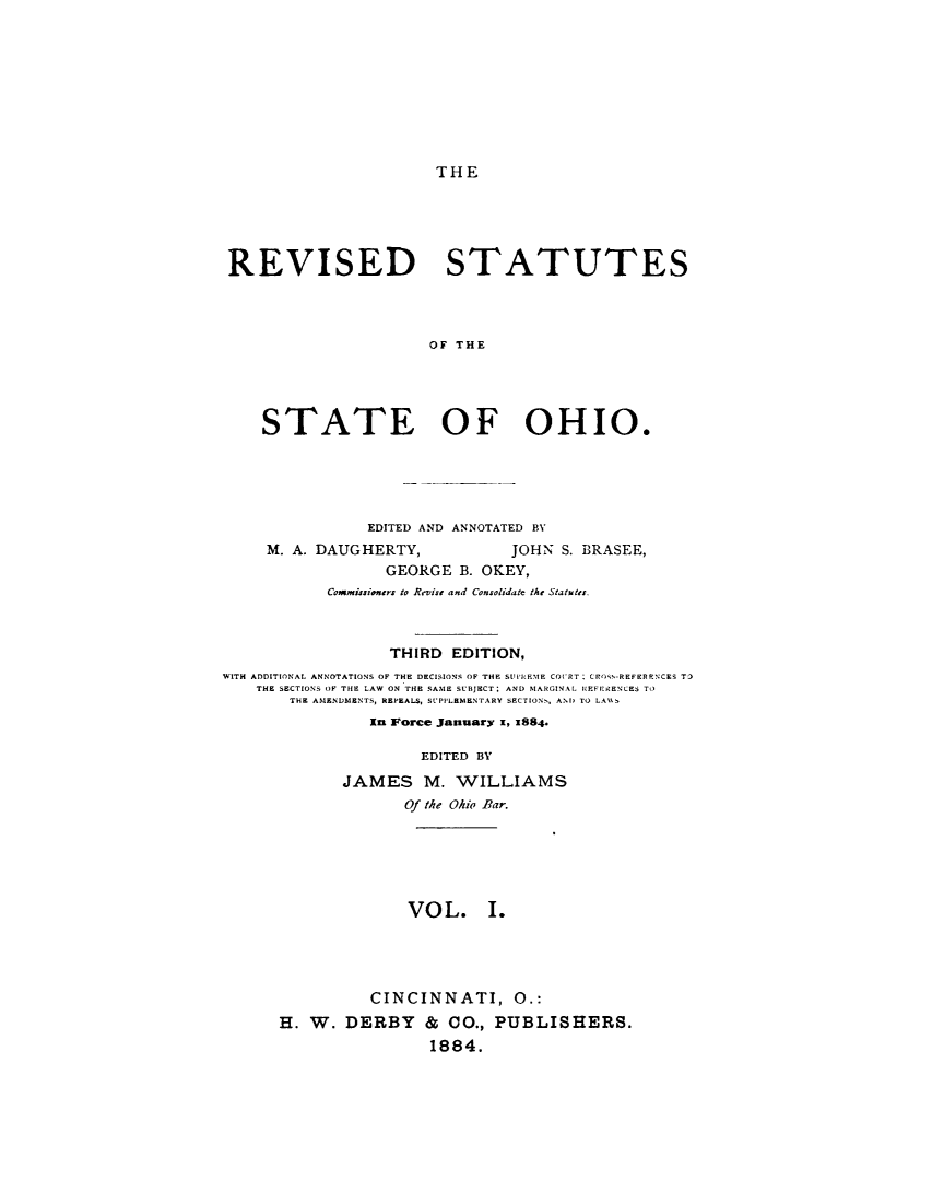 handle is hein.sstatutes/rvstoho0001 and id is 1 raw text is: 









THE


REVISED STATUTES




                      OF THE




    STATE OF OHIO.


                EDITED AND ANNOTATED BY
     M. A. DAUGHERTY,           JOHN S. BRASEE,
                  GEORGE B. OKEY,
            Commi:siaoers to Revtise and Consolidate the Statutes.



                  THIRD  EDITION,
WITH ADDITIONAL ANNOTATIONS OF THE DECISIONS OF THE SUI'VIEME CO('RT : CRO S-REFERNNCES TD
    THE SECTIONS OF THE LAW ON THE SAME SUBJECT: AND MARGINAL REFrRENCES TO
       THE AMENDMENTS, REPEALS, SUPILEMENTARY SECTIONS, AND TO LA\S
                In Force January i, 3884.

                      EDITED BY
             JAMES M. WILLIAMS
                    Of the Ohio Par.






                    VOL. I.




                CINCINNATI, 0.:
      H. W. DERBY & CO., PUBLISHERS.
                       1884.


