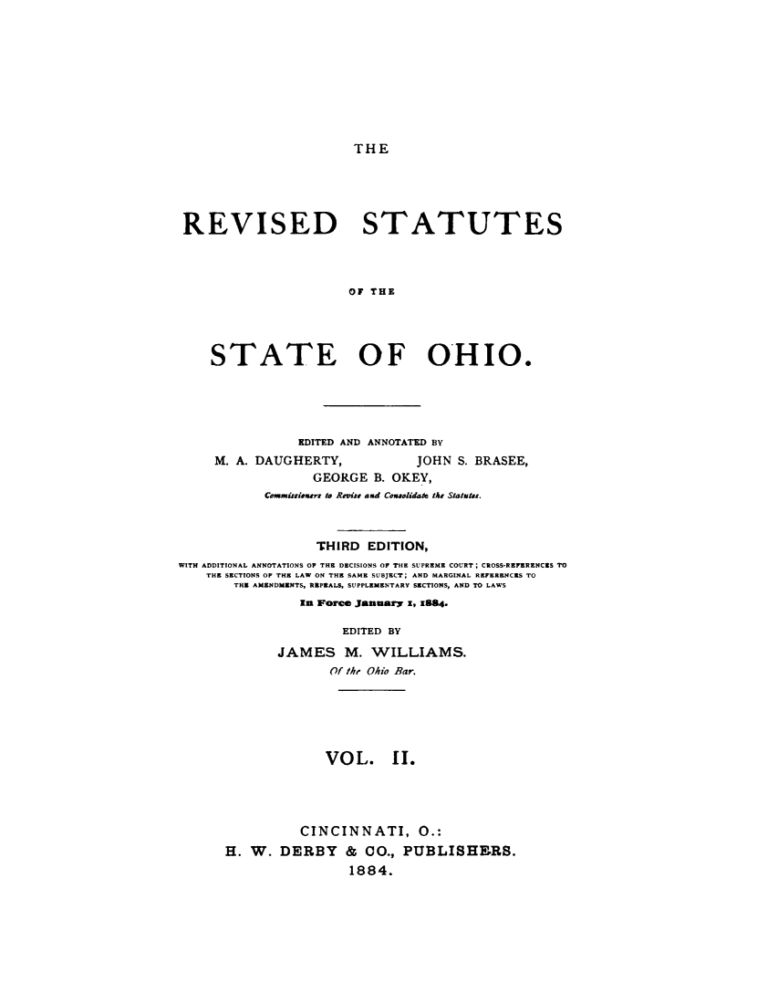 handle is hein.sstatutes/rvstoho0002 and id is 1 raw text is: 









THE


REVISED STATUTES



                      OF THE




    STATE OF OHIO.


                EDITED AND ANNOTATED BY
     M. A. DAUGHERTY,           JOHN S. BRASEE,
                  GEORGE B. OKEY,
           Comuisioxntr to Revis and Consolidate the Statuta.



                  THIRD EDITION,
WITH ADDITIONAL ANNOTATIONS OP THE DECISIONS OF TIlE SUPREME COURT; CROSS-REKZENCxS TO
    THE SECTIONS OF THE LAW ON THE SAME SUBJECT; AND MARGINAL REFERENCES TO
       THE AMENDMENTS, REPEALS, SUPPLEMENTARY SECTIONS, AND TO LAWS
                In Force January x, x884.

                      EDITED BY
             JAMES M. WILLIAMS.
                    Of the Ohio Bar.





                    VOL. II.




                CINCINNATI, 0.:
      H. W. DERBY & CO., PUBLISHERS.
                       1884.


