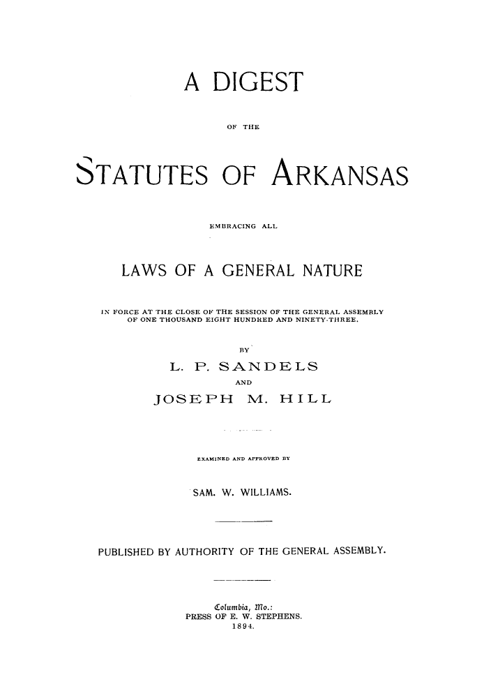 handle is hein.sstatutes/sarkeg0001 and id is 1 raw text is: ï»¿A DIGEST
OF THE
S)TATUTES OF ARKANSAS

EMBRACING ALL
LAWS OF A GENERAL NATURE
IN FORCE AT THE CLOSE OF THE SESSION OF THE GENERAL ASSEMBLY
OF ONE THOUSAND EIGHT HUNDRED AND NINETY-THREE.
BY
L. P. SANDELS
AND
JOSEPH           II. HILL
EXAMINED AND APPROVED BY
SAM. W. WILLIAMS.
PUBLISHED BY AUTHORITY OF THE GENERAL ASSEMBLY.
d-olumbia, ITo.:
PRESS OF E. W. STEPHENS.
1894.


