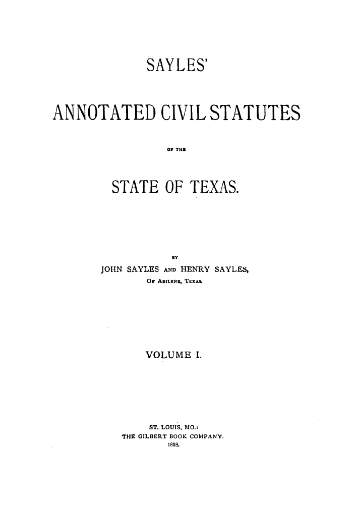 handle is hein.sstatutes/sayanst0001 and id is 1 raw text is: SAYLES'
ANNOTATED CIVIL STATUTES
OF TIM
STATE OF TEXAS.
BY
JOHN SAYLES AND HENRY SAYL-S,
Or ABILEN., TEXA.
VOLUME I.
ST. LOUIS, MO.:
THE GILBERT BOOK COMPANY.
1893.


