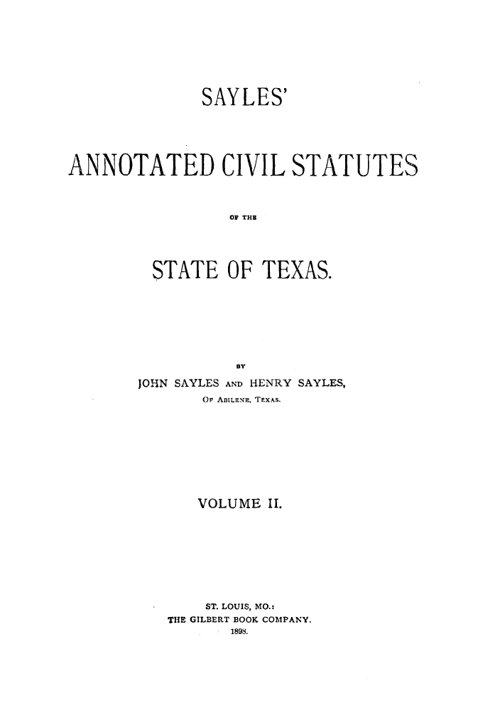 handle is hein.sstatutes/sayanst0002 and id is 1 raw text is: SAYLES'
ANNOTATED CIVIL STATUTES
OF THS
STATE OF TEXAS.
BY
JOHIN SAYLES AND HENRY SAYLES,
Or ABIL-,R, TEXAS.
VOLUME II.
ST. LOUIS, MO.:
THE GILBERT BOOK COMPANY.


