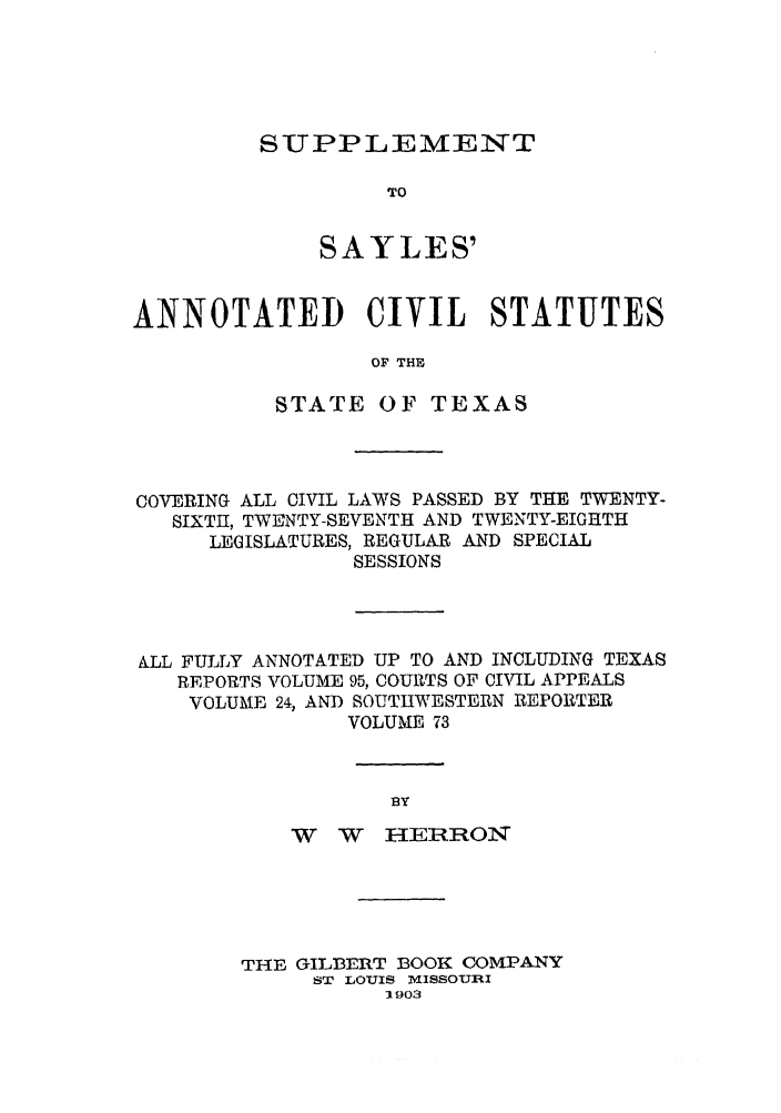handle is hein.sstatutes/sayansta0001 and id is 1 raw text is: SUPPLEMRIENT

TO
SAYLES'
ANNOTATED CIVIL STATUTES
OF THE
STATE OF TEXAS

COVERING ALL CIVIL LAWS PASSED BY THE TWENTY-
SIXTH, TWE]NTY-SEVENTH AND TWENTY-EIGHTH
LEGISLATURES, REGULAR AND SPECIAL
SESSIONS
ALL FULLY ANNOTATED UP TO AND INCLUDING TEXAS
REPORTS VOLUME 95, COURTS OF CIVIL APPEALS
VOLUME 24, AND SOUTHWESTERN REPORTER
VOLUME 73
BY
W W HERRON

THE GILBERT BOOK COMPANY
ST LOUIS mlISSOURI
:1903


