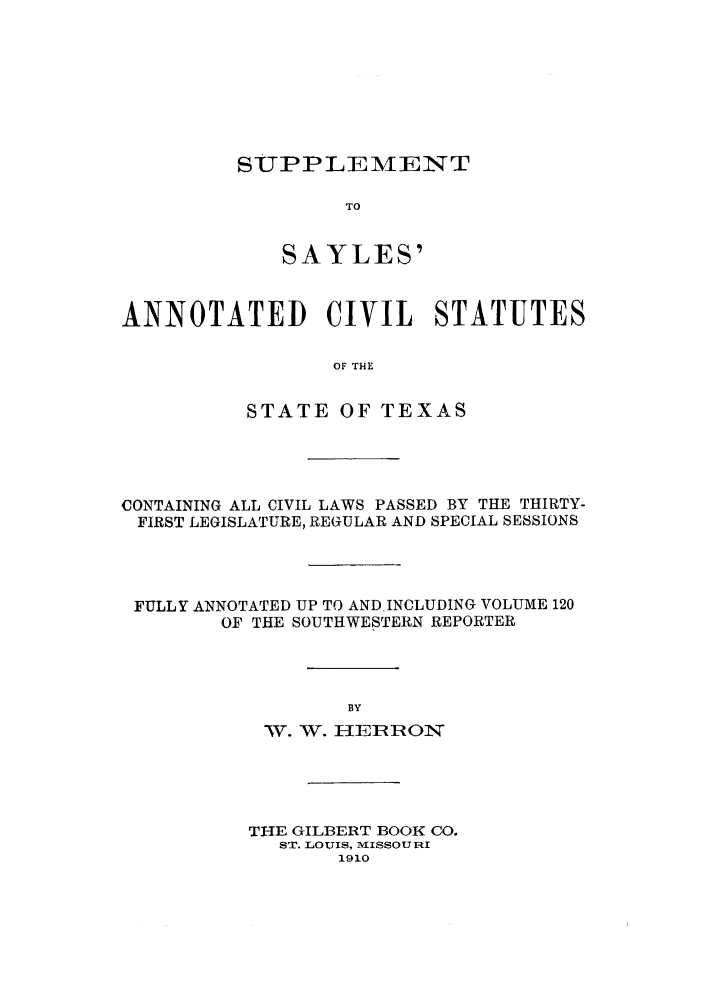 handle is hein.sstatutes/sayanstxa0001 and id is 1 raw text is: SUPPLEMENT

TO
SAYLES'
ANNOTATED CIVIL STATUTES
OF THE
STATE OF TEXAS

CONTAINING ALL CIVIL LAWS PASSED BY THE THIRTY-
FIRST LEGISLATURE, REGULAR AND SPECIAL SESSIONS
FULLY ANNOTATED UP TO AND.INCLUDING VOLUME 120
OF THE SOUTHWESTERN REPORTER
BY
W. WV. HE1R1ROl

THE GILBERT BOOK CO.
ST. LOUIIS, M ISSOURI
1910


