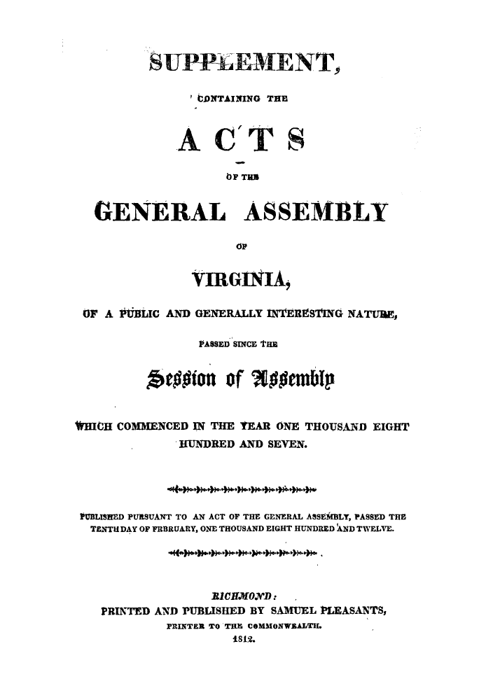 handle is hein.sstatutes/scactg0001 and id is 1 raw text is: SUPPLEMENT,
'DNTAINING THE
A C_ TS
OF TUB
GENERAL ASSEiBLY
OF
VIRGINIA,
OF A PVBLIC AND GENERALLY 1n'EREST'ING NATURE,
PASSED SINCE THE
Aefgion of Wocm*p
FHICH COMMENCED IN THE YEAR ONE THOUSAND EIGHT
HUNDRED AND SEVEN.
PUBLISHED PURSUANT TO AN ACT OF THE GENERAL ASSEiMLY, PASSED THE
TENTH DAY OF FRBRUARY, ONE THOUSAND EIGHT HUNDRED AND TWELVE.
1C1.KHO.DV*D:
PRINTED AND PUBLISHED BY SAMUEL PLEASANTS,
PRINTER TO THE COMMONWEALTIL
1812.



