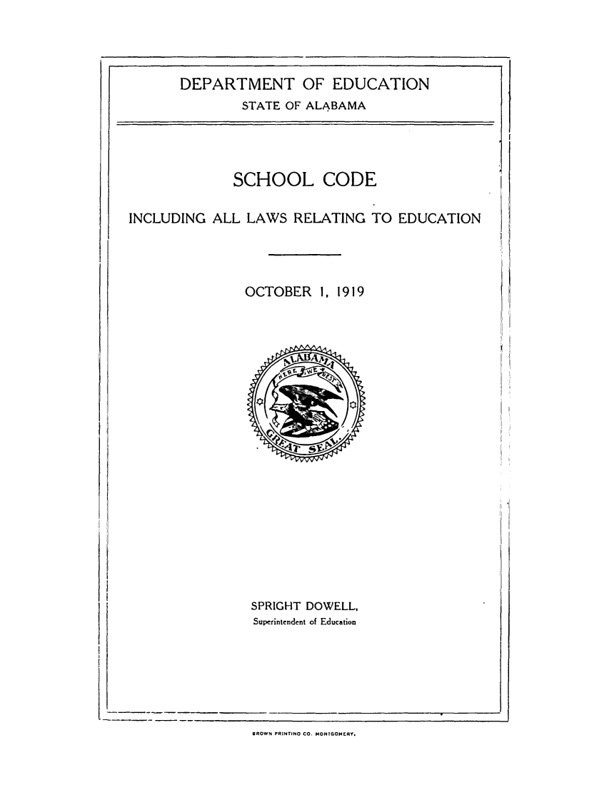 handle is hein.sstatutes/schdereed0001 and id is 1 raw text is: DEPARTMENT OF EDUCATION
STATE OF ALABAMA

SCHOOL CODE

INCLUDING ALL LAWS RELATING TO EDUCATION

OCTOBER 1, 1919

SPRIGHT DOWELL,
Superintendent of Education

BROWN PRINTINO CO. MONTGOMERY.


