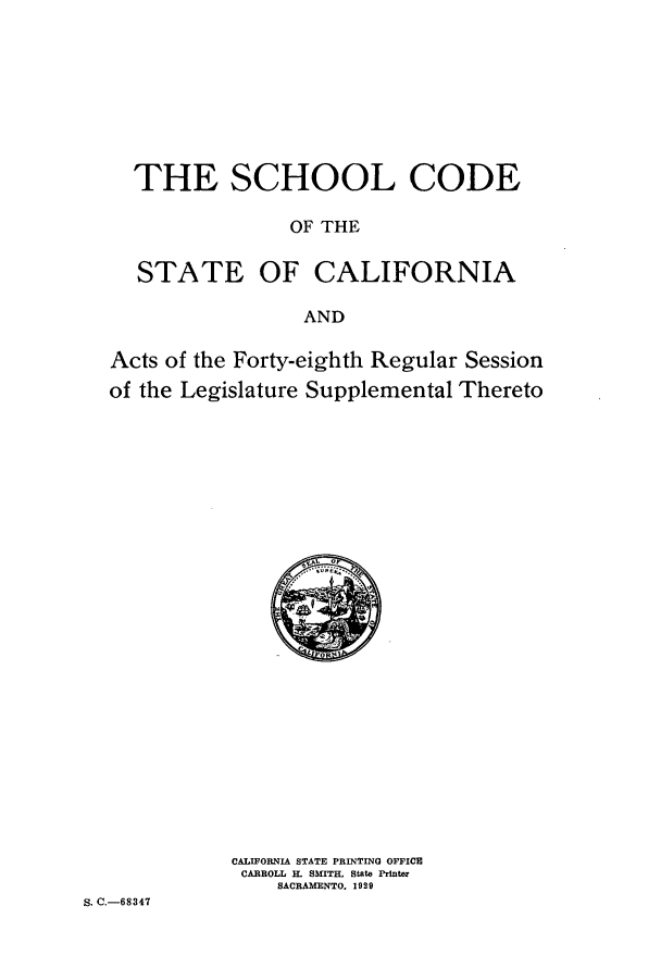 handle is hein.sstatutes/schooc0001 and id is 1 raw text is: THE SCHOOL CODE
OF THE
STATE OF CALIFORNIA
AND
Acts of the Forty-eighth Regular Session
of the Legislature Supplemental Thereto

CALIFORNIA STATE PRINTING OFFICE
CARROLL H. SMITH, State Printer
SACRAMENTO. 1929

S. C.-68347


