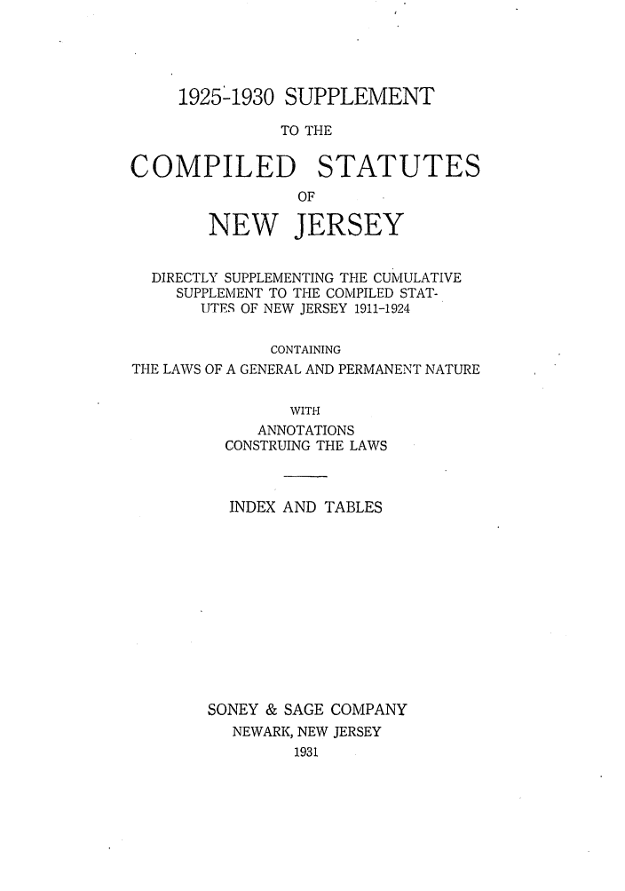 handle is hein.sstatutes/scosdsc0001 and id is 1 raw text is: 1925'1930 SUPPLEMENT
TO THE
COMPILED STATUTES
OF
NEW JERSEY
DIRECTLY SUPPLEMENTING THE CUMULATIVE
SUPPLEMENT TO THE COMPILED STAT-
UTES OF NEW JERSEY 1911-1924
CONTAINING
THE LAWS OF A GENERAL AND PERMANENT NATURE
WITH
ANNOTATIONS
CONSTRUING THE LAWS

INDEX AND TABLES
SONEY & SAGE COMPANY
NEWARK, NEW JERSEY
1931


