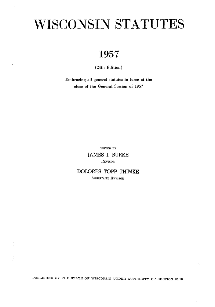 handle is hein.sstatutes/scostute0001 and id is 1 raw text is: WISCONSIN STATUTES
1957
(24th Edition)

Embracing all general statutes in force at the
close of the General Session of 1957
EDITED BY
JAMES J. BURKE
lI.IvisoR
DOLORES TOPP THIMKE
ASSISTANT REVISOll

PUBLISHED 1Y THE STATE OF WISCONSIN UNDER AUTHORITY OF SECTION 35.18


