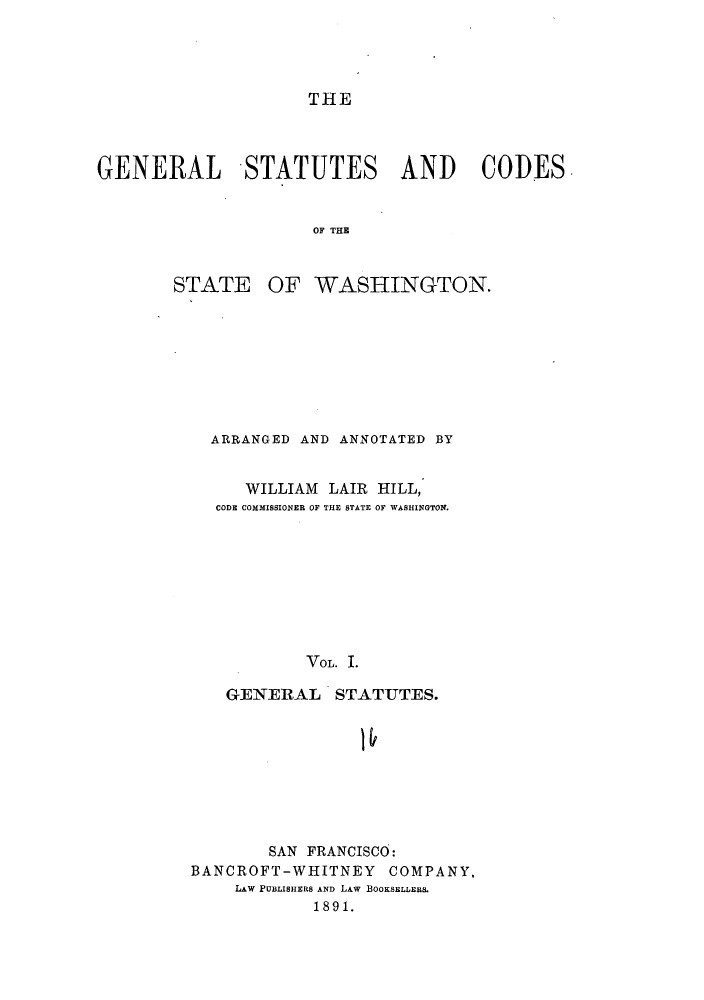 handle is hein.sstatutes/scstwa0001 and id is 1 raw text is: THE

GENERAL STATUTES AND CODES
OF THE

STATE

OF WASHINGTON.

ARRANGED AND ANNOTATED BY
WILLIAM LAIR HILL,
CODE COMMISSIONER OF THE STATE OF WASHINGTON.
VOL. I.
GENERAL STATUTES.

SAN FRANCISCO:
BANCROFT-WHITNEY COMPANY,
LAW PUBLISHERS AND LAW BOOKSELLERS.
1891.


