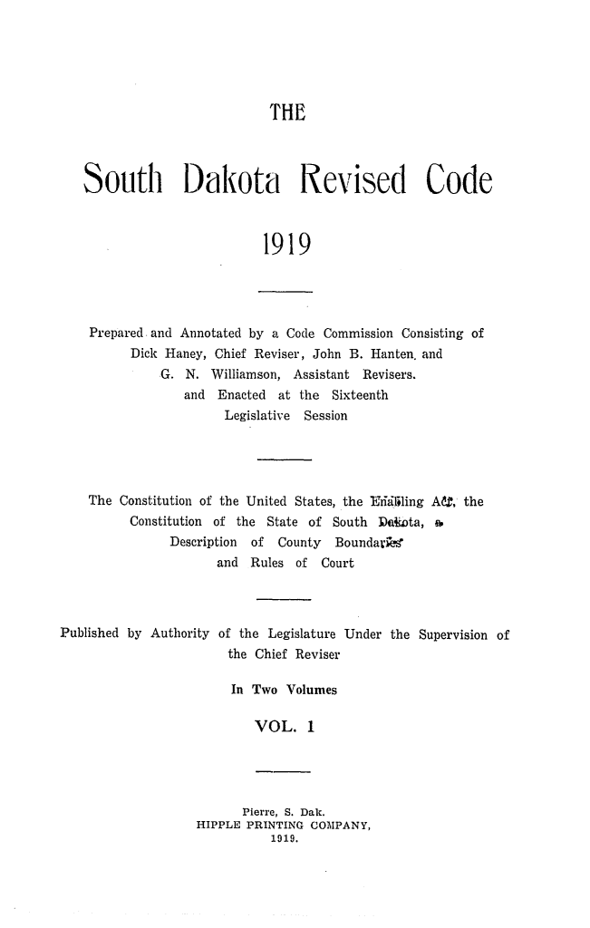 handle is hein.sstatutes/sdrevc0001 and id is 1 raw text is: THE
South Dakota Revised Code
1919

Prepared and Annotated by a Code Commission Consisting of
Dick Haney, Chief Reviser, John B. Hanten. and
G. N. Williamson, Assistant Revisers.
and Enacted at the Sixteenth
Legislative Session

The Constitution of the United States, the Eriililing A, the
Constitution of the State of South 1N&Dta, a.
Description  of  County   Boundark 
and Rules of Court
Published by Authority of the Legislature Under the Supervision of
the Chief Reviser
In Two Volumes
VOL. 1

Pierre, S. Dak.
HIPPLE PRINTING COMPANY,
1919.


