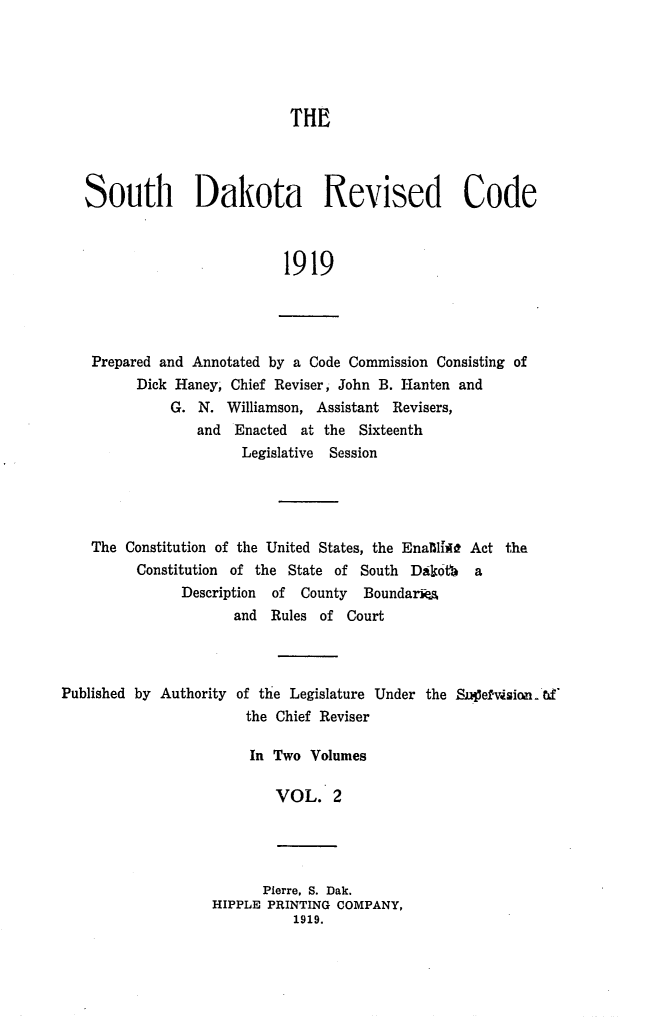 handle is hein.sstatutes/sdrevc0002 and id is 1 raw text is: THE
South Dakota Revised Code
1919

Prepared and Annotated by a Code Commission Consisting of
Dick Haney, Chief Reviser, John B. Hanten and
G. N. Williamson, Assistant Revisers,
and Enacted at the Sixteenth
Legislative Session

The Constitution of the United States, the EnaifliU Act the
Constitution of the State of South Dafot a
Description  of  County   Boundariea
and Rules of Court

Published by Authority

of the Legislature Under the Snef-vsion.
the Chief Reviser

In Two Volumes
VOL. 2

Pierre, S. Dak.
HIPPLE PRINTING COMPANY,
1919.


