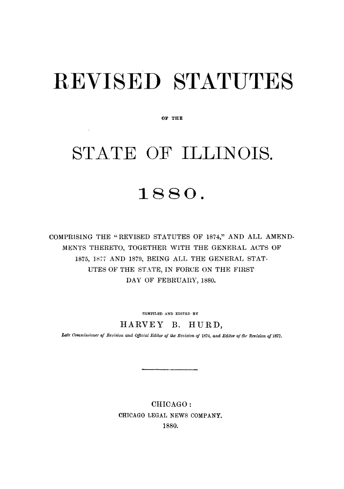 handle is hein.sstatutes/sicgena0001 and id is 1 raw text is: REVISED STATUTES
OF THE
STATE OF ILLIN OIS.

1880.
COMPRISING THE REVISED STATUTES OF 1874, AND ALL AMEND-
MENTS THERETO, TOGETHER WITH THE GENERAL ACTS OF
1875, 1877 AND 1879, BEING ALL THE GENERAL STAT-
UTES OF THE STATE, IN FORCE ON THE FIRST
DAY OF FEBRUARY, 1880.
COMPILED AND EDITED BY
HARVEY B. HURD,
Late Commissioner of Revision and Official Editor qf the Revision of 1874, and Editor of the Remlsion qf1877.
CHICAGO:
CHICAGO LEGAL NEWS COMPANY.
1880.



