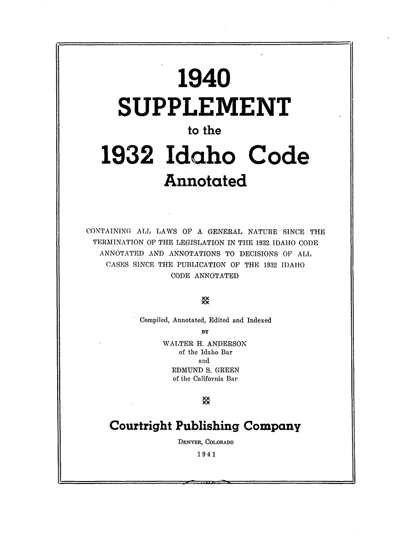 handle is hein.sstatutes/sidanot0001 and id is 1 raw text is: ï»¿1940
SUPPLEMENT
to the
1932 Idaho Code

Annotated
CONTAINING ALL LAWS OF A GENERAL NATURE SINCE THE
TERMINATION OF THE LEGISLATION IN THE 1932 IDAHO CODE
ANNOTATED AND ANNOTATIONS TO DECISIONS OF ALL
CASES SINCE THE PUBLICATION OF THE 1932 IDAIO
CODE ANNOTATED
Compiled, Annotated, Edited and Indexed
BY
WALTER H. ANDERSON
of the Idaho Bar
and
EDMUND S. GREEN
of the California Bar
Courtright Publishing Company
DENVER, COLORADO
1941


