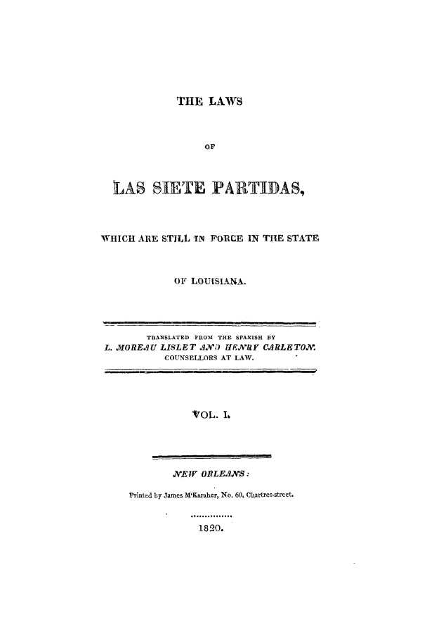 handle is hein.sstatutes/sietpar0001 and id is 1 raw text is: THE LAWS
OF
LAS SIE TE PARTIDAS,

WHICH ARE STILL IN FORCE IN THE STATE
OF LOUISIANA.

TRANSLATED FROM THE SPANISH BY
L. MOREAU LISLET AN       Y HENRY CARLETON.
COUNSELLORS AT LAW.

'VOL. L

NEW ORLEANS:

Printed by James H'Karaher, No. 60, Chartres-street.

1820.


