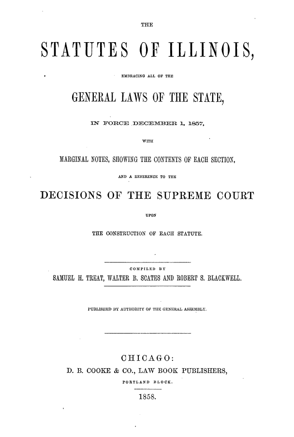 handle is hein.sstatutes/silemmn0001 and id is 1 raw text is: TTE

STATUTES OF ILLINOIS,
EMBRACING ALL Or THE
GENERAL LAWS OF THE STATE,
IN FORCE DECEVIBER 1, 1857,
WITH
MARGINAL NOTES, SHOWING THE CONTENTS OF EACH SECTION,
AND A REFERENCE TO THE
DECISIONS OF THE SUPREME COURT
UPON
THE CONSTRUCTION OF EACH STATUTE.

COMPILED BY
SAMUEL H. TREAT, WALTER B. SATES AND

ROBERT S. BLACKWELL.

PUBLISHED BY AUTHORITY OF THE GENERAL ASSEMBLY.
CHICAGO:
D. B. COOKE & CO., LAW BOOK PUBLISHERS,
PORTLAND BLOCK.
1858.


