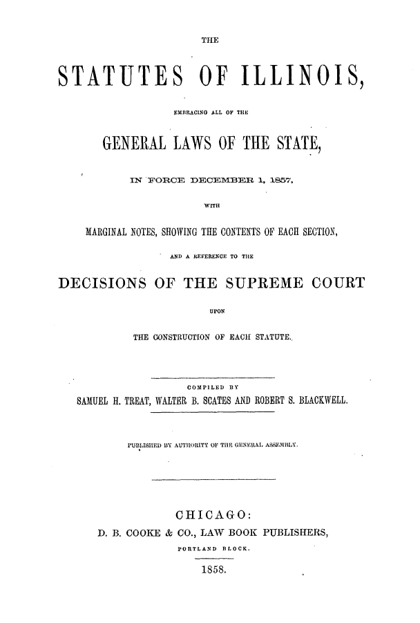 handle is hein.sstatutes/silemmn0002 and id is 1 raw text is: THE

STATUTES OF ILLINOIS,
EMBRACING ALL OF THE
GENERAL LAWS OF THE STATE,
IN FORCE DECEMIBER 1, 1857,
WITH
MARGINAL NOTES, SHOWING THE CONTENTS OF EACH SECTION,
AND A REFERENCE TO THE
DECISIONS OF THE SUPREME COURT
UPON
THE CONSTRUCTION OF EACH STATUTE.

COMPILED BY
SAMUEL H. TREAT, WALTER B. SCATES AND

ROBERT S. BLACKWELL.

PUBLISHED BY AUTHORITY OF THE GENERAL ASSEMBLY.
CHICAGO:
D. B. COOKE & CO., LAW BOOK PUBLISHERS,
PORTLAND BLOCK.
1858.


