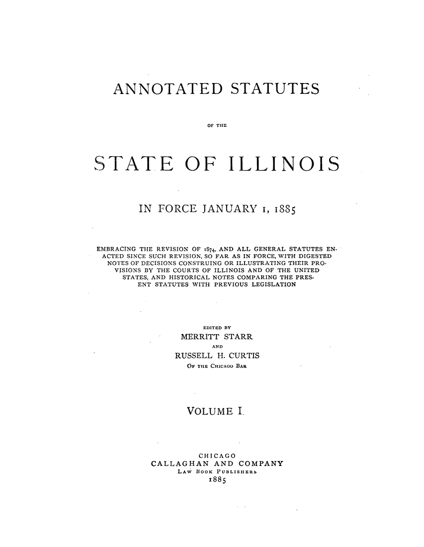 handle is hein.sstatutes/sirforcr0001 and id is 1 raw text is: ANNOTATED STATUTES
OF TE
STATE OF ILLINOIS

IN FORCE JANUARY 1, 1885
EMBRACING THE REVISION OF IS74, AND ALL GENERAL STATUTES EN-
ACTED SINCE SUCH REVISION, SO FAR AS IN FORCE, WITH DIGESTED
NOTES OF DECISIONS CONSTRUING OR ILLUSTRATING THEIR PRO-
VISIONS BY THE COURTS OF ILLINOIS AND OF THE UNITED
STATES, AND HISTORICAL NOTES COMPARING THE PRES-
ENT STATUTES WITH PREVIOUS LEGISLATION
EDITED BY
MERRITT STARR
AND
RUSSELL H. CURTIS
OF THE CHICAGO BAR
VOLUME I.
CHICAGO
CALLAGHAN AND COMPANY
LAw Booi PUBLISHERb
x885


