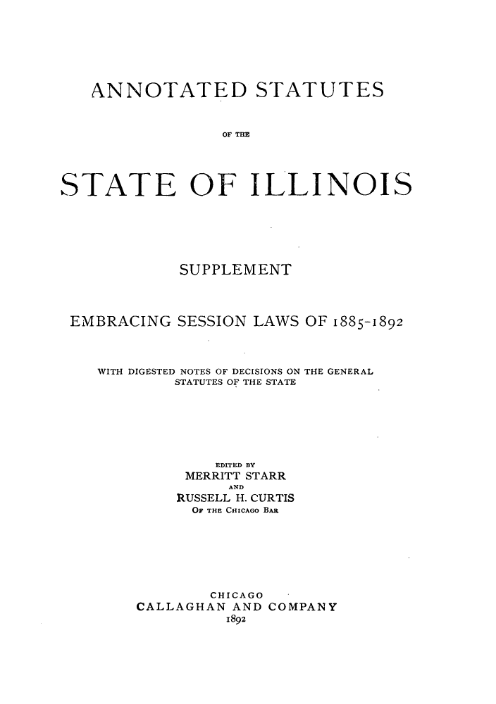 handle is hein.sstatutes/sirforcr0003 and id is 1 raw text is: ANNOTATED STATUTES
OF TI
STATE OF ILLINOIS

SUPPLEMENT
EMBRACING SESSION LAWS OF 1885-1892

WITH DIGESTED NOTES OF DECISIONS ON THE GENERAL
STATUTES OF THE STATE
EDITED BY
MERRITT STARR
AND
RUSSELL H. CURTIS
OF THE CHICAGO BAR
CHICAGO
CALLAGHAN AND COMPANY
1892


