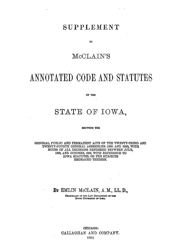 handle is hein.sstatutes/smccshg0001 and id is 1 raw text is: SUPPLEMENT
To
MaCLAIN'S

ANNOTATED CODE AND STATUTES
oV Tnii

STATE

OF IOWA,

SOWDNG TnR
GENERAT4 PUBLIC AND PERMANENT ACTS OF THE TWENTY-THIRD AN]
TWENTY-FOURTH GENERAL ASSEMBLIES (1800 AND 1802), WITH
NOTES OF ALL DECISIONS RENDERED BETWEEN JULY,
1888 AND OCTOBER, 1892, WITH REFERENCE TO
IOWA STATUTES, OR THE SUBJECTS
EMBRACED THEREIN.
By EMLIN MoOLAIN, A. M., LL. D.,
Cwwriamon or i Li~v Diwinmir or u
STATS ThnVZUSIT OF IOWA.
CHICAGO:
CALLAGHAN AND COMPANY.
1892 .



