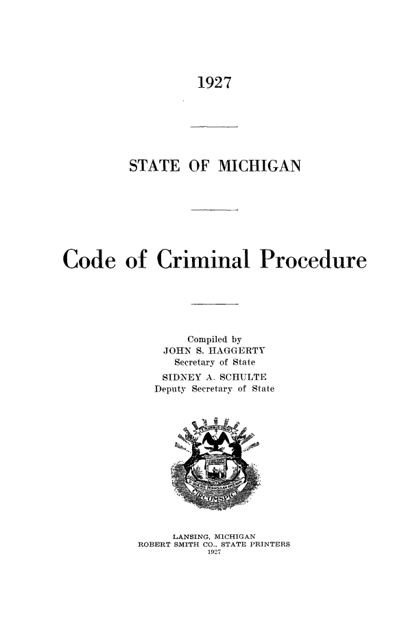 handle is hein.sstatutes/smiccp0001 and id is 1 raw text is: 1927

STATE OF MICHIGAN
Code of Criminal Procedure
Compiled by
JOHN S. HIAGGERTY
Secretary of State
SIDNEY A. SCHULTE
Deputy Secretary of State

LANSING, MICHIGAN
ROBERT SMITH CO., STATE PRINTERS
1927


