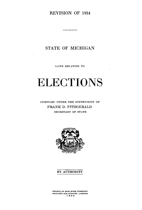 handle is hein.sstatutes/smlre0001 and id is 1 raw text is: 



REVISION   OF  1934


    STATE  OF  MICHIGAN





        LAWS RELATING TO






ELECTIONS





COMPILED UNDER THE SUPERVISION OF

    FRANK  D. FITZGERALD

       SECRETARY OF STATE





















         BY AUTHORITY






       FRANKLIN DEKLEINE COMPANY
       PRINTERS AND BINDERS, LANSING
             1 934


