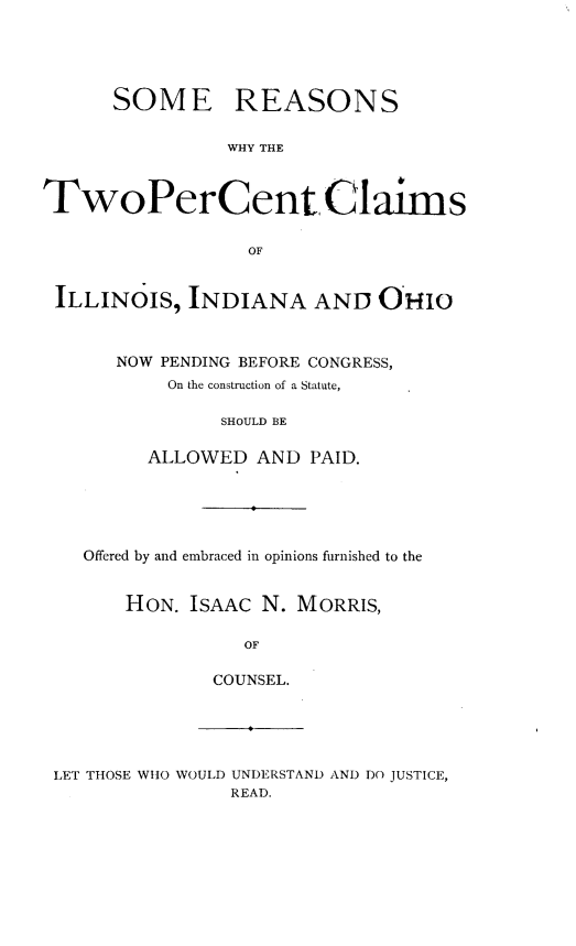 handle is hein.sstatutes/smrswy0001 and id is 1 raw text is: 





      SOME REASONS

                WHY THE



TwoPerCent Claims

                  OF


 ILLINOIS,  INDIANA AND OHIO



      NOW PENDING BEFORE CONGRESS,
           On the construction of a Statute,

               SHOULD BE

         ALLOWED  AND  PAID.


Offered by and embraced in opinions furnished to the


    HON. ISAAC N. MORRIS,

              OF

           COUNSEL.


LET THOSE WHO WOULD UNDERSTAND AND DO JUSTICE,
               READ.


