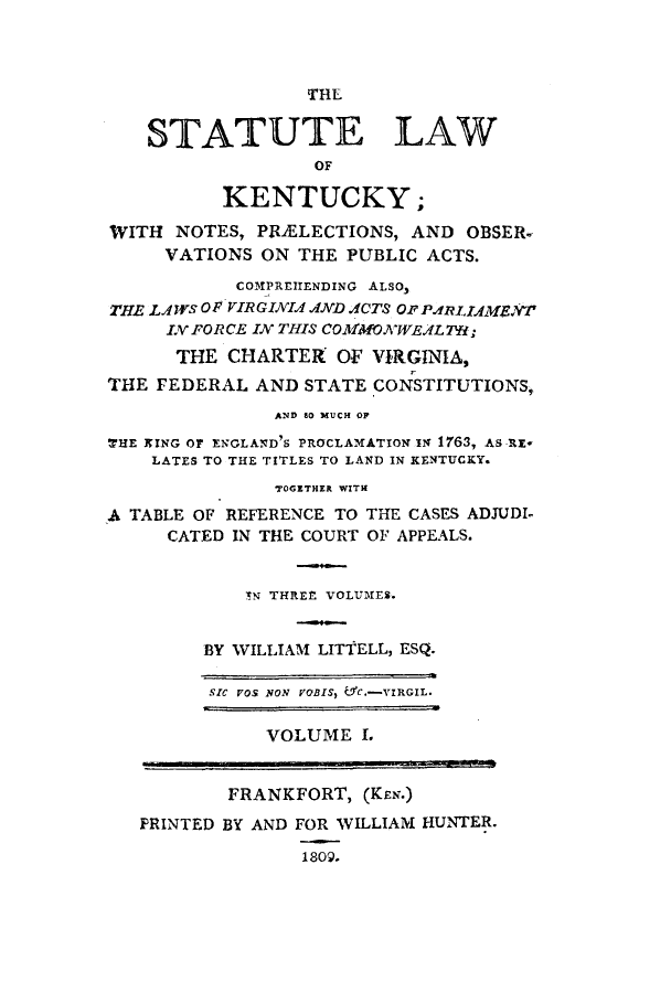 handle is hein.sstatutes/snopob0001 and id is 1 raw text is: THL

STATUTE LAW
OF
KENTUCKY;
WITH NOTES, PRMLECTIONS, AND OBSER-
VATIONS ON THE PUBLIC ACTS.
COMPREHENDING ALSO,
THE LAWs OF VIRGINIA AND ACTS Op PARL1AMENT
LV FORCE IN THIS COMMONWEAL; 7;
THE CHARTER OF VIRGINIA,
THE FEDERAL AND STATE CONSTITUTIONS,
AND 80 MUCH OP
THE KING OF ENGLAND'S PROCLAMATION IN 1763, AS RE*
LATES TO THE TITLES TO LAND IN KENTUCKY.
TOGETHER WITH
A TABLE OF REFERENCE TO THE CASES ADJUDI
CATED IN THE COURT OF APPEALS.
TN THREE VOLUMES.
BY WILLIAM LITTELL, ESQ.
SIC VOS NON VOBIS,  YC.-VIRGIL.
VOLUME I.
FRANKFORT, (KEN.)
PRINTED BY AND FOR WILLIAM HUNTER.
1809.


