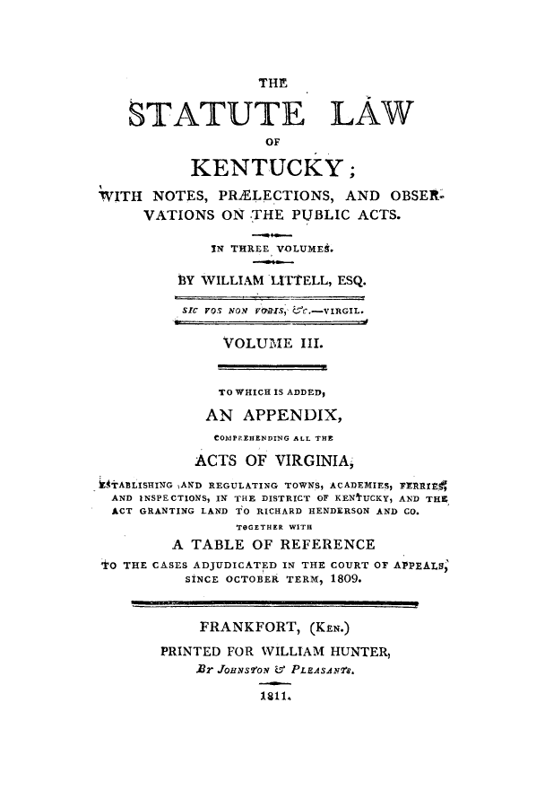 handle is hein.sstatutes/snopob0003 and id is 1 raw text is: THE
STATUTE LAW
OF
KENTUCKY;
WITH NOTES, PRiELECTIONS, AND OBSER-
VATIONS ON .THE PUBLIC ACTS.
IN THREE VOLUMES.
3Y WILLIAM LITTELL, ESQ.
SIC VQS NON VIS, CC.-VIRGIL.
VOLUME III.
TO WHICH IS ADDED,
AN APPENDIX,
COMPREHENDING ALL THE
ACTS OF VIRGINIA,
kMTABLISHING AND REGULATING TOWNS, ACADEMIES, FERRItE1
AND INSPECTIONS, IN THE DISTRICT OF KENfUCKY, AND THE
ACT GRANTING LAND TO RICHARD HENDERSON AND CO.
TOGETHER WITH
A TABLE OF REFERENCE
TO THE CASES ADJUDICATED IN THE COURT OF APPEALS;
SINCE OCTOBER, TERM, 1809.
FRANKFORT, (KEN.)
PRINTED FOR WILLIAM HUNTER
Rr JOHNSVON & PLEASAN7s.
181l.


