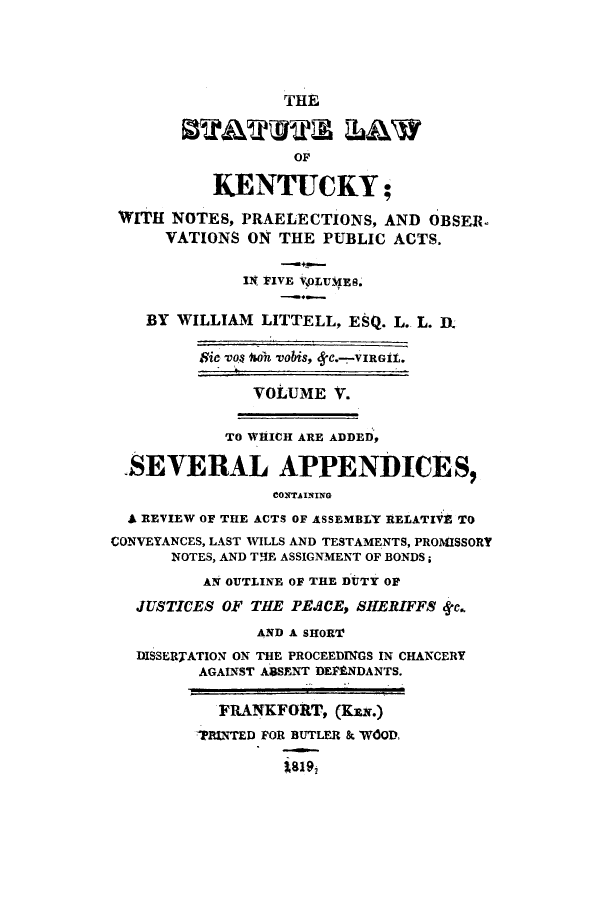handle is hein.sstatutes/snopob0005 and id is 1 raw text is: THE
0STATUTe LAWv
OF
KENTUCKY;
WITH NOTES, PRAELECTIONS, AND OBSER.
VATIONS ON THE PUBLIC ACTS.
IN FIVE VOLUMES.
BY WILLIAM LITTELL, ESQ. L. L. DR
$ic -Do$ loh vabis, 8C.-VIRGIt.
VOLUME V.
TO WHICH ARE ADDED,
-SEVERAL APPENDICES,
CONTAINING
A REVIEW OF THE ACTS OF ASSEMBLY RELATIVE TO
CONVEYANCES, LAST WILLS AND TESTAMENTS, PROMISSORY
NOTES, AND THlE ASSIGNMENT OF BONDS;
AN OUTLINE OF THE DUTY OF
JUSTICES OF THE PEACE, SHERIFFS tke.
AND A SHORT
DISSERTATION ON THE PROCEEDINGS IN CHANCERY
AGAINST A:SSENT DEFENDANTS.
FRANKFORT, (KEN.)
?RINTED FOR BUTLER & WOOD,
Z8192


