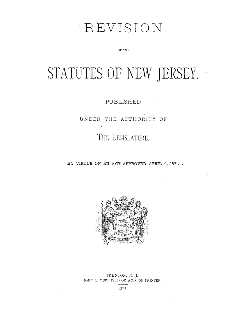 handle is hein.sstatutes/snypuav0001 and id is 1 raw text is: REVISION
or HE
STATUTES OF NEW JERSEY.

PUBLISHED
UNDER THE AUTHORITY OF
rH -iLEGISLATURE.
BY VIRTUE OF AN ACT APPROVED APRIL 4, 1871.

TRENTON, N. J.:
JOIN L. MURPilY, BOOK AND J01; PRINTER.
1877.


