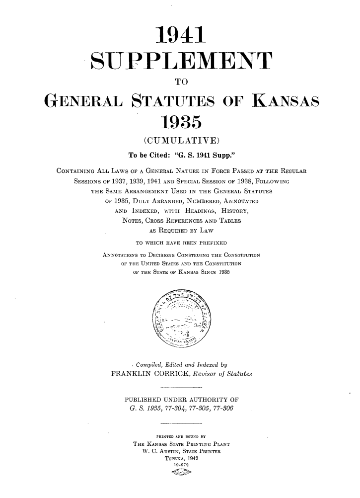 handle is hein.sstatutes/spgnstks0001 and id is 1 raw text is: 



                          1941


           SUPPLEMENT

                               TO


GENERAL STATUTES OF KANSAS


                            1935

                        (CUMULATIVE)

                    To be Cited: G. S. 1941 Supp.

   CONTAINING ALL LAWS OF A GENERAL NATURE IN FORCE PASSED AT THE REGULAR
       SESSIONS OF 1937, 1939, 1941 AND SPECIAL SESSION OF 1938, FOLLOWING
           THE SAME ARRANGEMENT USED IN THE GENERAL STATUTES
              OF 1935, DULY ARRANGED, NUMBERED, ANNOTATED
                 AND INDEXED, WITH HEADINGS, HISTORY,
                 NOTES, CROSS REFERENCES AND TABLES
                         AS REQUIRED BY LAW
                      TO WHICH HAVE BEEN PREFIXED
              ANNOTATIONS To DECISIONS CONSTRUING THE CONSTITUTION
                  OF TIlE UNITED STATES AND THE CONSTITUTION
                     OF THE STATE OF KANSAS SINCE 1935











                     Compiled, Edited and Indexed by
                FRANKLIN CORRICK, Revisor oj Statutes


                   PUBLISHED UNDER AUTHORITY OF
                   G. S. 1935, 77-304, 77-305, 77-306



                           PRINTED AND BOUND BY
                     THE KANSAS STATE PRINTING PLANT
                       W. C. AUSTIN, STATE PRINTER
                             TOPEKA, 1942
                               19-972


