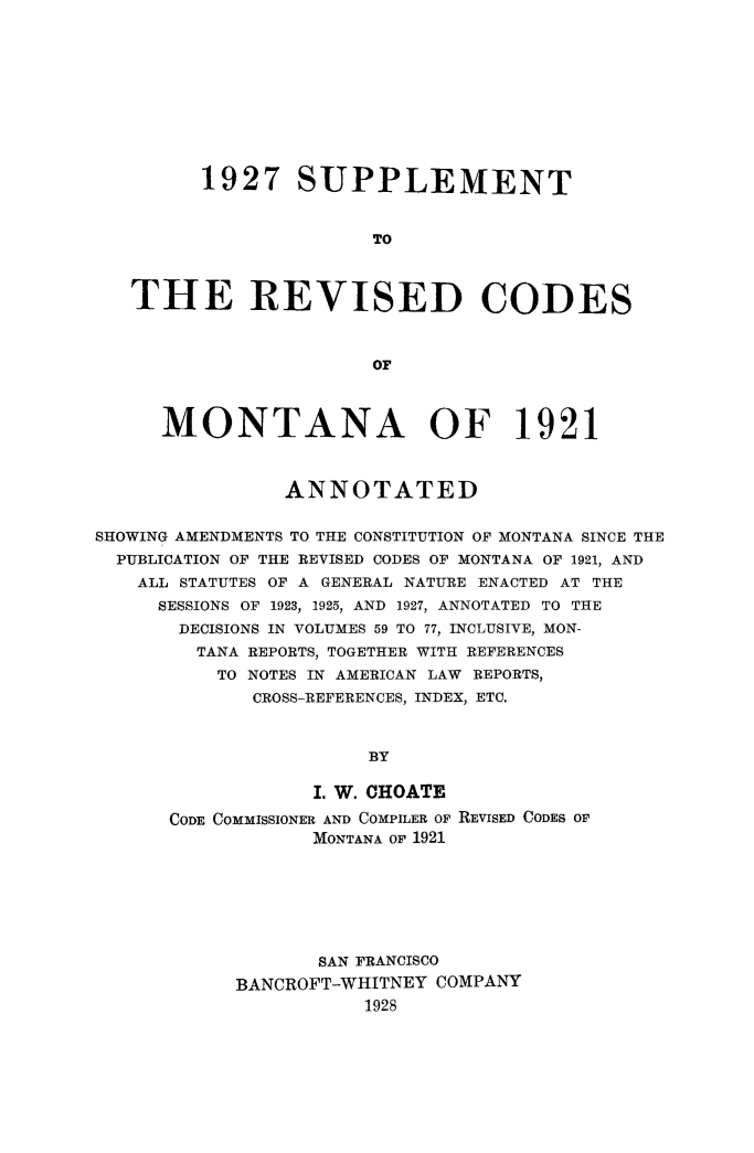 handle is hein.sstatutes/splmtmt0001 and id is 1 raw text is: 1927 SUPPLEMENT
TO
THE REVISED CODES
OF
MONTANA OF 1921
ANNOTATED
SHOWING AMENDMENTS TO THE CONSTITUTION OF MONTANA SINCE THE
PUBLICATION OF THE REVISED CODES OF MONTANA OF 1921, AND
ALL STATUTES OF A GENERAL NATURE ENACTED AT THE
SESSIONS OF 1923, 1925, AND 1927, ANNOTATED TO THE
DECISIONS IN VOLUMES 59 TO 77, INCLUSIVE, MON-
TANA REPORTS, TOGETHER WITH REFERENCES
TO NOTES IN AMERICAN LAW REPORTS,
CROSS-REFERENCES, INDEX, ETC.
BY
I. W. CHOATE
CODE COMMISSIONER AND COMPILER OF REVISED CODES OF
MONTANA OF 1921
SAN FRANCISCO
BANCROFT-WHITNEY COMPANY
1928


