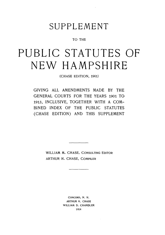 handle is hein.sstatutes/spsnhg0001 and id is 1 raw text is: ï»¿SUPPLEMENT
TO THE
PUBLIC STATUTES OF

NEW HAMPSHIRE
(CHASE EDITION, 1901)
GIVING ALL AMENDMENTS MADE BY THE
GENERAL COURTS FOR THE YEARS 1901 TO
1913, INCLUSIVE, TOGETHER WITH A COM-
BINED INDEX OF THE PUBLIC STATUTES
(CHASE EDITION) AND THIS SUPPLEMENT
WILLIAM M. CHASE, CONSULTING EDITOR
ARTHUR H. CHASE, COMPILER
CONCORD, N. H.
ARTHUR H. CHASE
WILLIAM D. CHANDLER
1914


