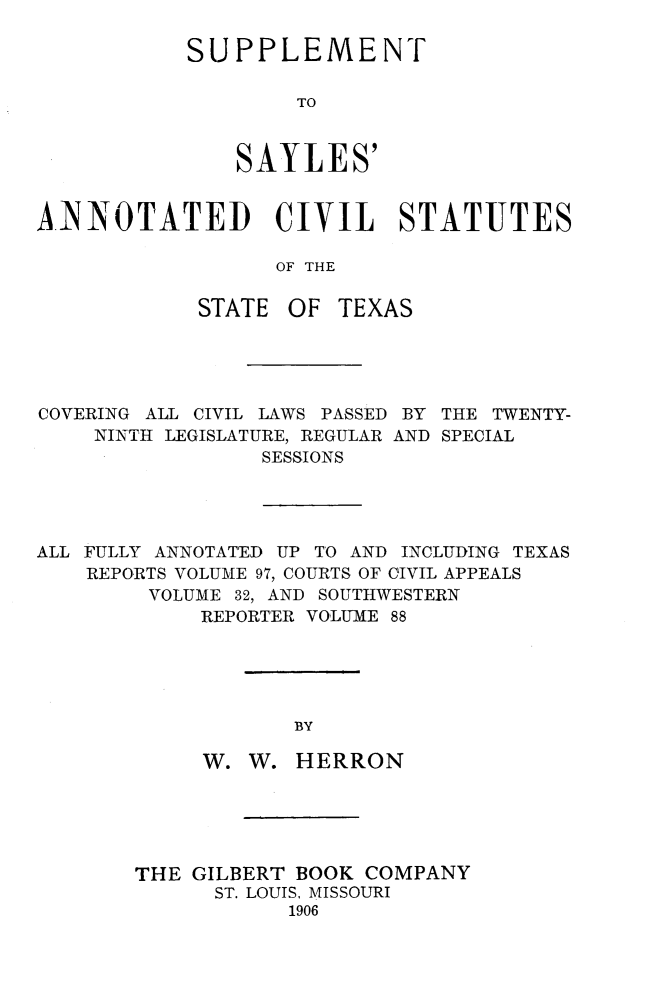 handle is hein.sstatutes/spsytx0001 and id is 1 raw text is: 

SUPPLEMENT

        TO



    SAYLES'


AiNNOTATED CIVIL STATUTES

                  OF THE

            STATE OF TEXAS


COVERING ALL CIVIL LAWS PASSED BY THE TWENTY-
    NINTH LEGISLATURE, REGULAR AND SPECIAL
                 SESSIONS




ALL FULLY ANNOTATED UP TO AND INCLUDING TEXAS
    REPORTS VOLUME 97, COURTS OF CIVIL APPEALS
        VOLUME 32, AND SOUTHWESTERN
            REPORTER VOLUME 88





                   BY

            W. W. HERRON


THE GILBERT BOOK COMPANY
      ST. LOUIS, MISSOURI
            1906


