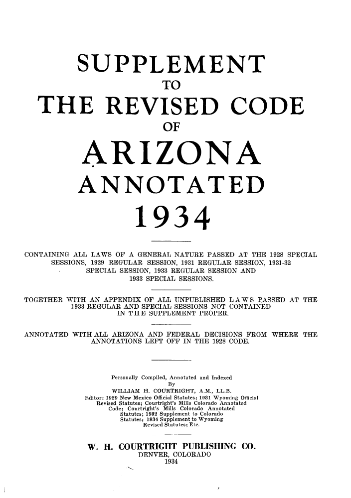 handle is hein.sstatutes/srcag0001 and id is 1 raw text is: SUPPLEMENT
TO
THE REVISED CODE
OF

ARIZONA
ANNOTATED
1934

CONTAINING ALL LAWS OF A GENERAL NATURE PASSED AT THE
SESSIONS, 1929 REGULAR SESSION, 1931 REGULAR SESSION,
SPECIAL SESSION, 1933 REGULAR SESSION AND
1933 SPECIAL SESSIONS.

1928 SPECIAL
1931-32

TOGETHER WITH AN APPENDIX OF ALL UNPUBLISHED LA WS PASSED AT THE
1933 REGULAR AND SPECIAL SESSIONS NOT CONTAINED
IN THE SUPPLEMENT PROPER.
ANNOTATED WITH ALL ARIZONA AND FEDERAL DECISIONS FROM WHERE THE
ANNOTATIONS LEFT OFF IN THE 1928 CODE.
Personally Compiled, Annotated and Indexed
By
WILLIAM H. COURTRIGHT, A.M., LL.B.
Editor: 1929 New Mexico Official Statutes; 1981 Wyoming Official
Revised Statutes; Courtright's Mills Colorado Annotated
Code; Courtright's Mills Colorado Annotated
Statutes; 1932 Supplement to Colorado
Statutes; 1934 Supplement to Wyoming
Revised Statutes; Etc.
W. H. COURTRIGHT PUBLISHING CO.
DENVER, COLORADO
1934


