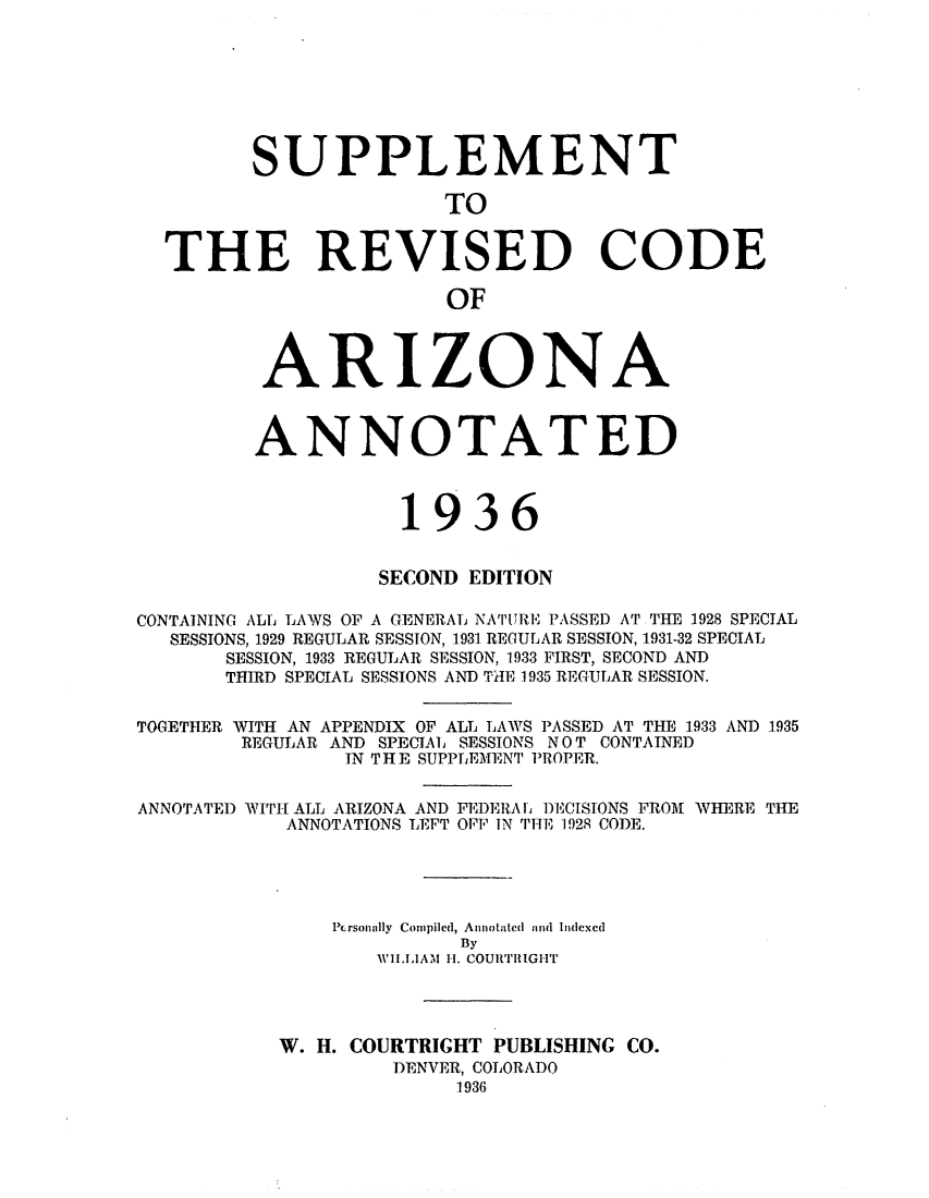 handle is hein.sstatutes/srepcgn0001 and id is 1 raw text is: SUPPLEMENT
TO
THE REVISED CODE
OF
ARIZONA
ANNOTATED
1936
SECOND EDITION
CONTAINING ALL LAWS OF A GENERAL NAIUARE PASSED AT THE 1928 SPECIAL
SESSIONS, 1929 REGULAR SESSION, 1931 REGULAR SESSION, 1931-32 SPECIAL
SESSION, 1933 REGULAR SESSION, 1933 FIRST, SECOND AND
THIRD SPECIAL SESSIONS AND TilE 1935 REGULAR SESSION.

TOGETHER

WITH AN APPENDIX OF ALL LAWS PASSED AT THE 1933 AND 1935
REGULAR AND SPECIAL SESSIONS NOT CONTAINED
IN THE SUPPLEMENT PROPER.

ANNOTATED WITH ALL ARIZONA AND FEDERALb DECISIONS FROM WHERE THE
ANNOTATIONS LEFT OFF IN TIE 1928 CODE.
Personally Compiled, Annotated aind Indexed
By
WVILIAM H-. COURTRilGHT
W. H. COURTRIGHT PUBLISHING CO.
DENVER, COLORADO
1936


