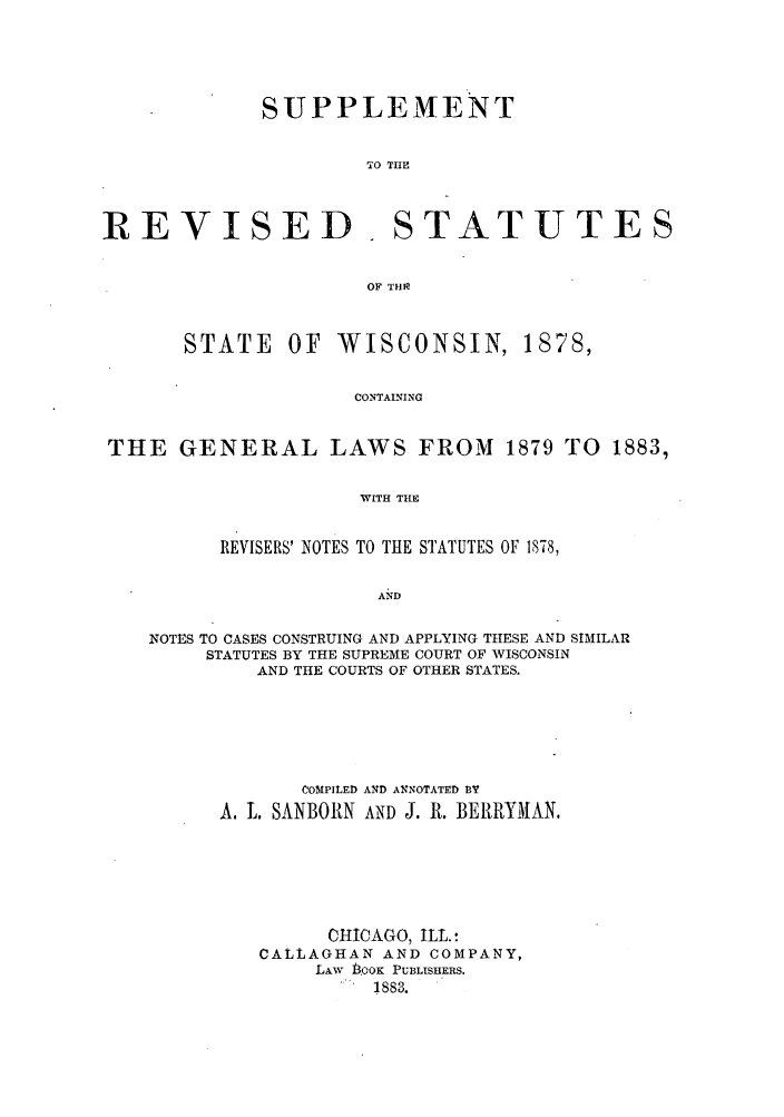 handle is hein.sstatutes/srestawis0001 and id is 1 raw text is: SUPPLEMENT
TO THE
REVISED. STATUTES
OF THP
STATE     OF   WISCONSIN, 1878,
CONTAINING
THE GENERAL LAWS FROM 1879 TO 1883,
WITH THE
REVISERS' NOTES TO THE STATUTES OF 1878,
AND
NOTES TO CASES CONSTRUING AND APPLYING THESE AND SIMILAR
STATUTES BY THE SUPREME COURT OF WISCONSIN
AND THE COURTS OF OTHER STATES.

COMPILED AND ANNOTATED BY
A. L. SANBORN AND J. R. BELRYMAN.
CHICAGO, ILL. :
CALLAGHAN AND COMPANY,
LAW BOOK PUBLISHERS.
. 883.


