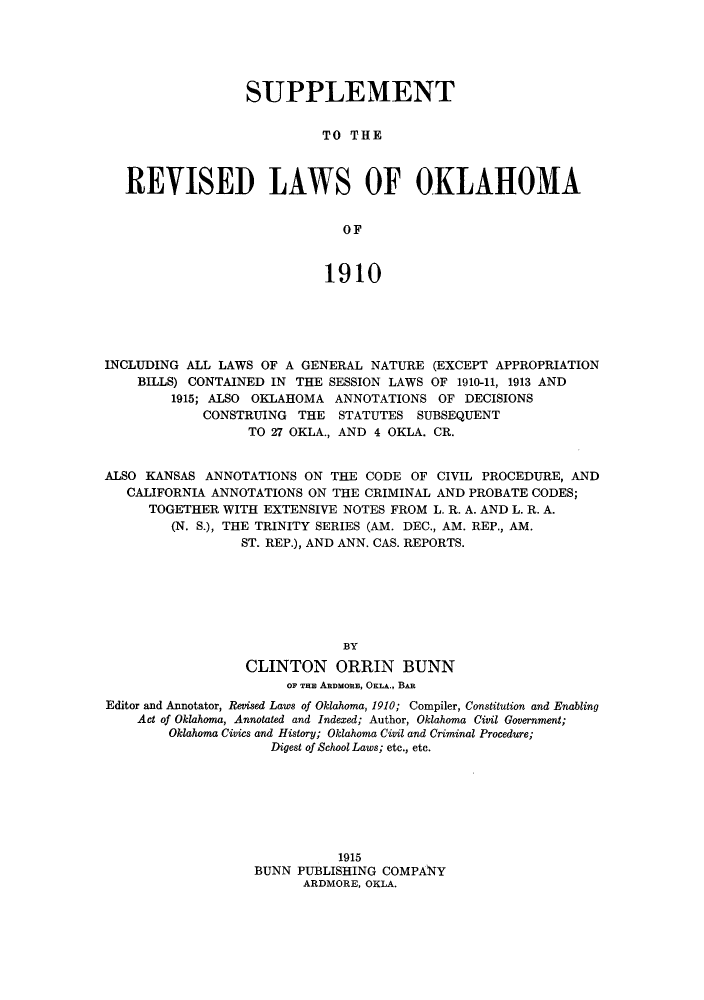 handle is hein.sstatutes/srlokin0001 and id is 1 raw text is: SUPPLEMENT
TO THE
REVISED LAWS OF OKLAHOMA
OF
1910

INCLUDING ALL LAWS OF A GENERAL NATURE (EXCEPT APPROPRIATION
BILLS) CONTAINED IN THE SESSION LAWS OF 1910-11, 1913 AND
1915; ALSO OKLAHOMA ANNOTATIONS OF DECISIONS
CONSTRUING THE STATUTES SUBSEQUENT
TO 27 OKLA., AND 4 OKLA. CR.
ALSO KANSAS ANNOTATIONS ON THE CODE OF CIVIL PROCEDURE, AND
CALIFORNIA ANNOTATIONS ON THE CRIMINAL AND PROBATE CODES;
TOGETHER WITH EXTENSIVE NOTES FROM L. R. A. AND L. R. A.
(N. S.), THE TRINITY SERIES (AM. DEC., AM. REP., AM.
ST. REP.), AND ANN. CAS. REPORTS.
BY
CLINTON ORRIN BUNN
OF TH ABDMORE, OKLA., BAR
Editor and Annotator, Revised Laws of Oklahoma, 1910; Compiler, Constitution and Enabling
Act of Oklahoma, Annotated and Indexed; Author, Oklahoma Civil Government;
Oklahoma Civics and History; Oklahoma Civil and Criminal Procedure;
Digest of School Laws; etc., etc.
1915
BUNN PUBLISHING COMPANY
ARDMORE, OKLA.


