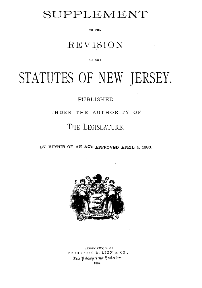handle is hein.sstatutes/srnjya0001 and id is 1 raw text is: SUPPLEMENT
TO THS
RE-VISION
OF THE

STATUTES OF NEW JERSEY.
PUBLISHED
TNDER THE AUTHORITY OF
THE LEGISLATURE.
BY VIRTUE OF AN ACTl APPROVED APRIL 5, 1886.

JERSEY CITY, -. J.:
FREDERICK D. LINN & CO.,
fab lublisitrs anb 3ooksell.rs.
1887.



