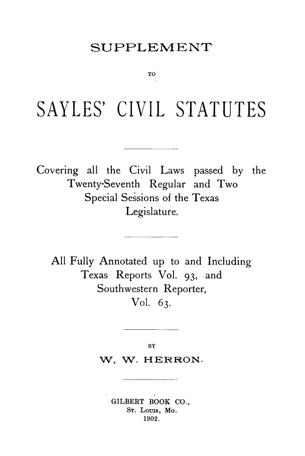 handle is hein.sstatutes/ssaylcs0001 and id is 1 raw text is: SUPPLEMENT
TO
SAYLES' CIVIL STATUTES

Covering all the Civil Laws
Twenty-Seventh Regular
Special Sessions of the
Legislature.

passed by
and Two
Texas

All Fully Annotated up to and Including
Texas Reports Vol. 93, and
Southwestern Reporter,
Vol. 63.
BY
W. W. HERRON.

GILBERT BOOK CO.,
ST. Louis, Mo.
1902.

the


