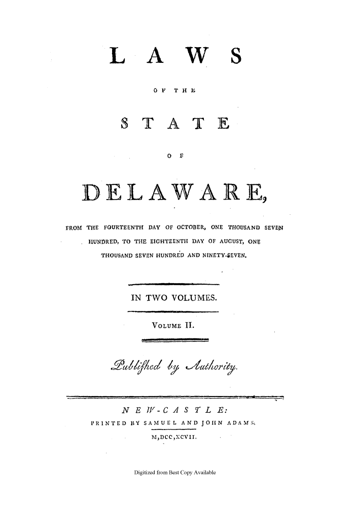 handle is hein.sstatutes/ssdestat0096 and id is 1 raw text is: L

A

w

OF    T H l
ST A T E
0 F3
DELAWARE,
FROM THE FOURTEENTH DAY OF OCTOBER, ONE THOUSAND SEVE.N
HUNDRED, TO THE EIGHTEENTH DAY OF AUGUST, ONE
THOUSAND SEVEN HUNDRED AND NINETY-SEVEN.

IN TWO VOLUMES.

VOLUME II.
r 4I   II II r~y

N E IV - C A S -T L E:
PRINTED BY SAMUE L AND JOHN ADAM;
MNDCC),XCVII.

Digitized from Best Copy Available

.'        u   .It             ;,


