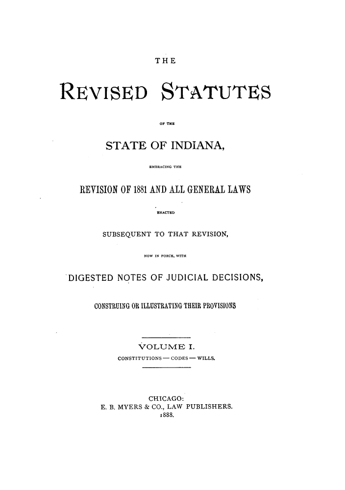 handle is hein.sstatutes/ssinrs0001 and id is 1 raw text is: THE

REVISED STATUTES
OF TE
STATE OF INDIANA,
EMBRACING THE
REVISION OF 1881 AND ALL GENERAL LAWS
ENACTED
SUBSEQUENT TO THAT REVISION,
NOW IN FORCE, WITH
DIGESTED NOTES OF JUDICIAL DECISIONS,
CONSTRUING OR ILLUSTRATING THEIR PROVISIONS
VOLUME I.
CONSTITUTIONS - CODES - WILLS.
CHICAGO:
E. B. MYERS & CO., LAW PUBLISHERS.
1888.


