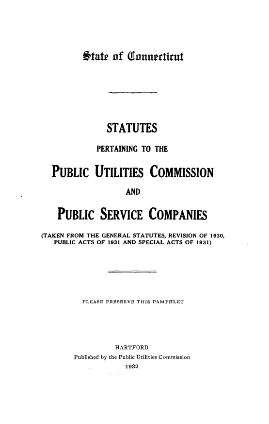 handle is hein.sstatutes/sspgttpcus0001 and id is 1 raw text is: 















               STATUTES

             PERTAINING TO THE


  PUBLIC UTILITIES COMMISSION

                    AND


    PUBLIC SERVICE COMPANIES

(TAKEN FROM THE GENERAL STATUTES, REVISION OF 1930,
   PUBLIC ACTS OF 1931 AND SPECIAL ACTS OF 1931)







          PLEASE PRESERVE THIS PAMPHLET





                 HARTFORD
        Published by the Public Utilities Commission
                    1932


#tate  of  (fnnnniiru#


