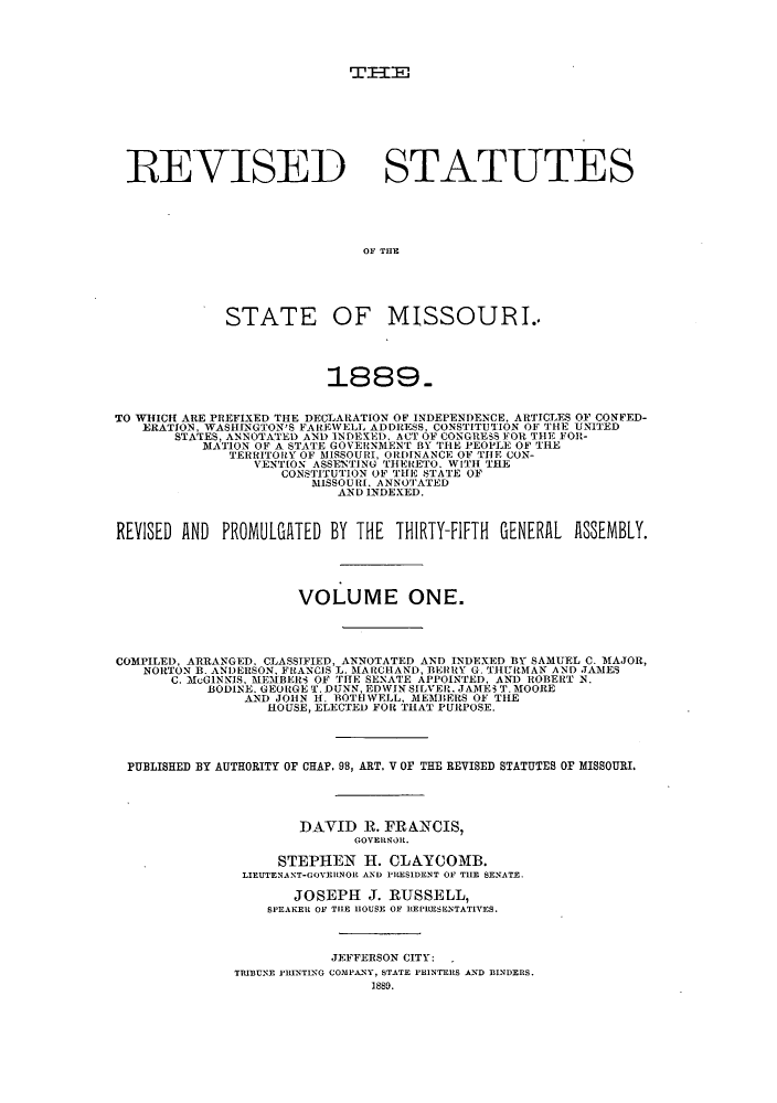 handle is hein.sstatutes/sspmo0001 and id is 1 raw text is: TTIE

REVISED STATUTES
OF THE
STATE OF MISSOURI..
1889.
TO WHICH ARE PREFIXED THE DECLARATION OF INDEPENDENCE, ARTICLES OF CONFED-
ERATION, WASHINGTON'S FAREWELL ADDRESS, CONSTITUTION OF THE UNITED
STATES, ANNOTATED AND INDETE), ACT OF CONGRESS FOR THE FOR-
MATION OF A STATE GOVERNMENT BY TIE PEOPLE OF THE
TERRITORY OF MISSOURI, ORDINANCE OF TIlE CON-
VENTION ASSENTING THERETO. WITH THE
CONSTITUTION OF THE STATE OF
MISSOURI. ANNOTATED
AND INDEXED.
REVISED AND PROMULGATED BY THE THIRTY-FIFTH GENERAL ASSEMBLY.
VOLUME ONE.
COMPILED, ARRANGED, CLASSIFIED, ANNOTATED AND INDEXED BY SAMUEL C. MAJOR,
NORTON B. ANDERSON, FRANCIS L. MARCHAND, BEHRY G. THURMAN AND JAMES
C. McGINNIS, MEMBERS OF THE SENATE APPOINTED, AND ROBERT N.
BODINE. GEORGE T. DUNN, EDWIN SILVER. JAMES T. MOORE
AND JOHN H. BOTH WELL, MEMBERS OF THE
HOUSE, ELECTED FOR THAT PURPOSE.
PUBLISHED BY AUTHORITY OF CHAP. 98, ART. V OF THE REVISED STATUTES OF MISSOURI.
DAVID R. FRANCIS,
GOVERSOR.
STEPHEN H1. CLAYCOMB.
LIEUTENANT-GOVEltNOR AND PILESIDENT OF THE SENATE.
JOSEPH J. RUSSELL,
SPEAKER OF TIlE HOUSE OF REPRESENTATIVES.
JEFFERSON CITY:
TRIBUNE FRINTING COMPANY, STATE PRINTERS AND BINDERS.
1880.


