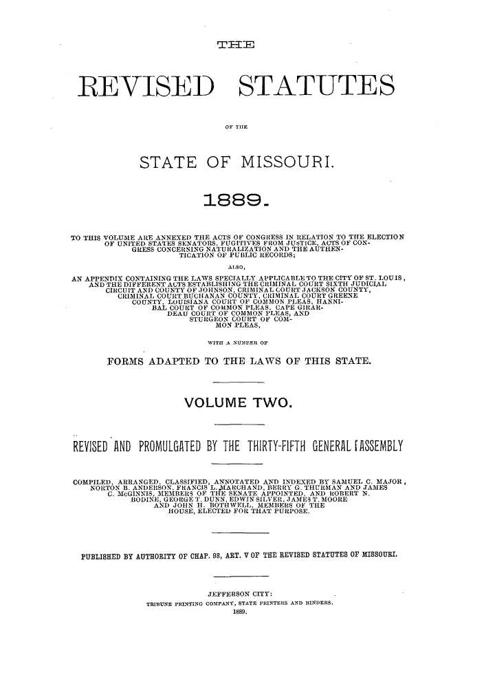 handle is hein.sstatutes/sspmo0002 and id is 1 raw text is: REVISED STATUTES
Or THE
STATE OF MISSOURI.
1889.
TO THIS VOLUME ARE ANNEXED THE ACTS OF CONGRESS IN RELATION TO THE ELECTION
OF UNITED STATES SENATORS, FUGITIVES FROM JUSTICE, ACTS OF CON-
GRESS CONCERNING NATURALIZATION AND THE AUTHEN-
TICATION OF PUBLIC RECORDS;
ALSO,
AN APPENDIX CONTAINING THE LAWS SPECIALLY APPLICABLE TO THE CITY OF ST. LOUIS,
AND THE DIFFERENT ACTS ESTABLISHING THE CRIMINAL COURT SIXTH JUDICIAL
CIRCUIT AND COUNTY OF JOHNSON, CRIMINAL COURT JACKSON COUNTY,
CRIMINAL COURT BUCHANAN COUNTY, CRIMINAL COURT GREENE
COUNTY, LOUISIANA COURT OF COMMON PLEAS, HANNI-
BAL COURT OF COMMON PLEAS, CAPE GIRAR-
DEAU COURT OF COMMON PLEAS, AND
STURGEON COURT OF COM-
MON PLEAS,
WITH A NUMBER OF
FORMS ADAPTED TO THE LAWS OF THIS STATE.
VOLUME TWO.
REVISED AND PROMULGATED BY THE THIRTY-FIFTH GENERAL [ASSEMBLY
COMPILED, ARRANGED, CLASSIFIED, ANNOTATED AND INDEXED BY SAMUEL C. MAJOR,
NORTON B. ANDERSON, FRANCIS L..AARCHAND, BERRY G. THURMAN AND JAMES
C. McGINNIS, MEMBERS OF THE SENATE APPOINTED, AND ROBERT N.
BODINE, GEORGE T. DUNN, EDWIN SILVER, JAMES T. MOORE
AND JOHN IT. BOTHWELL, MEMBERS OF THE
HOUSE, ELECTED FOR THAT PURPOSE.
PUBLISHED BY AUTHORITY OF CHAP. 98, ART. V OF THE REVISED STATUTES OF MISSOURI.
JEFFERSON CITY:
TRIBUNE PRINTING COMPANY, STATE PRINTERS AND BINDERS.
1889.



