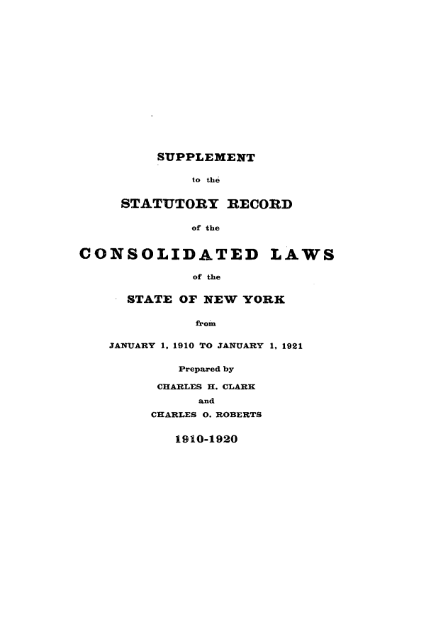 handle is hein.sstatutes/ssreccny0001 and id is 1 raw text is: ï»¿SUPPLEMENT
to the
STATUTORY RECORD
of the
CONSOLIDATED LAWS
of the
STATE OF NEW YORK
from
JANUARY 1, 1910 TO JANUARY 1, 1921
Prepared by
CHARLES H. CLARK
and
CHARLES 0. ROBERTS
1910-1920


