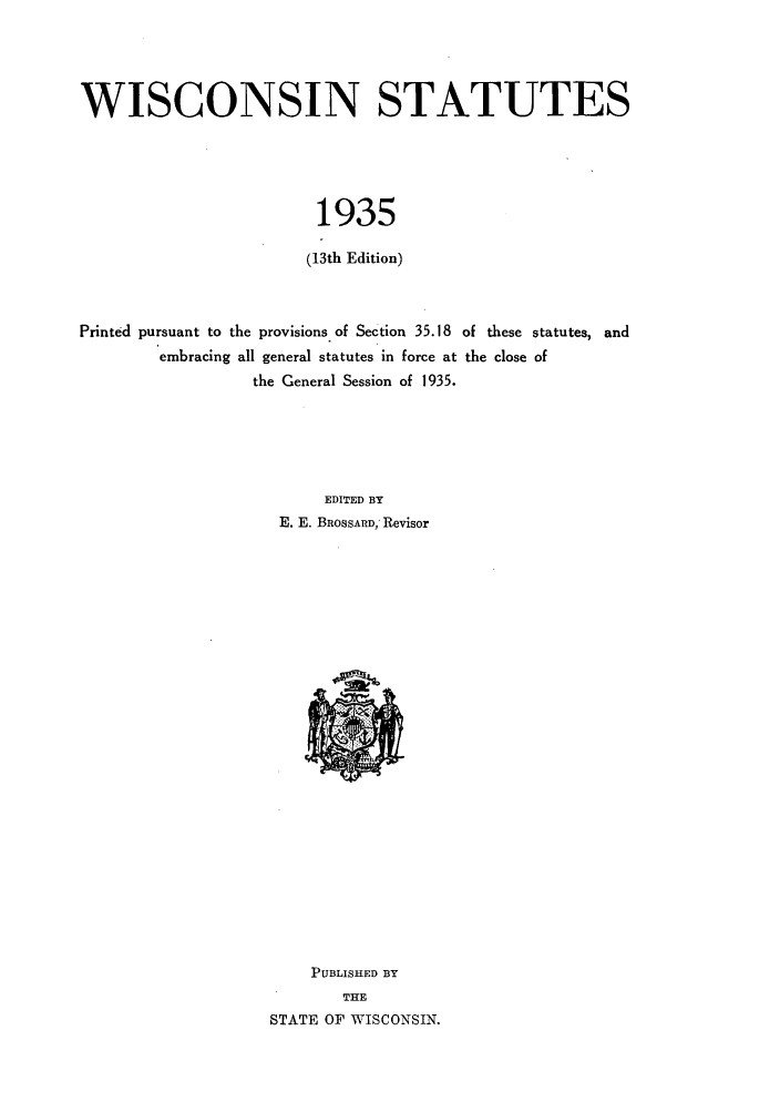 handle is hein.sstatutes/sswip0001 and id is 1 raw text is: WISCONSIN STATUTES
1935
(13th Edition)
Printed pursuant to the provisions. of Section 35.18 of these statutes, and
embracing all general statutes in force at the close of
the General Session of 1935.
EDITED BY
E. E. BROSSARD; Revisor

PUBLISHED BY
THE
STATE OF WISCONSIN.


