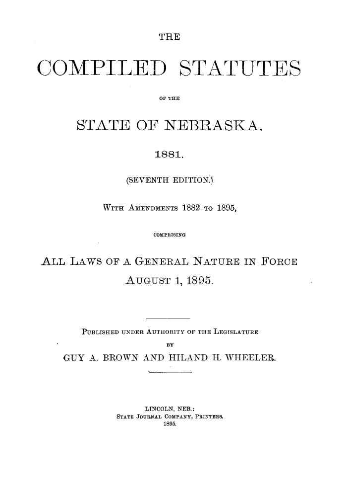 handle is hein.sstatutes/staneaks0001 and id is 1 raw text is: THE

COMPILED STATUTES
OF THE
STATE OF NEBRASKA.
1881.
(SEVENTH EDITION.
WITH AMENDMENTS 1882 TO 1895,
COMPRISING
ALL LAWS OF A GENERAL NATURE IN FORCE
AUGUST 1, 1895.
PUBLISHED UNDER AUTHORITY OF THE LEGTSLATURE
BY
GUY A. BROWN AND HILAND H. WHEELER.

LINCOLN, NEB.:
STATE JOURNAL COMPANY, PRINTERS.
1895.


