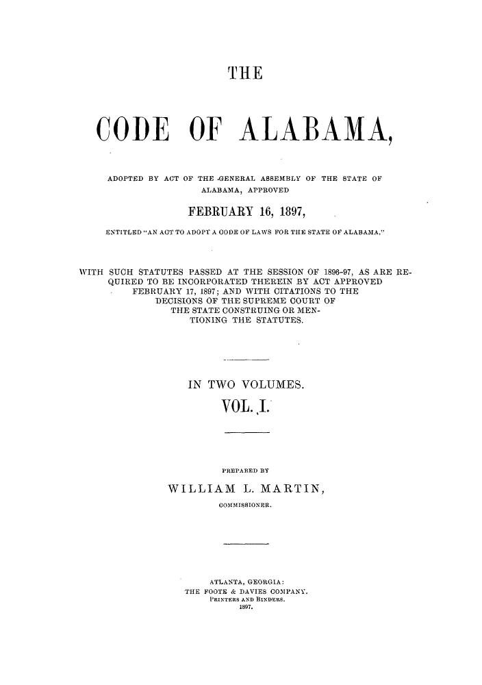 handle is hein.sstatutes/statalpr0001 and id is 1 raw text is: THE
CODE OF ALABAMA,
ADOPTED BY ACT OF THE -GENERAL ASSEMBLY OF THE STATE OF
ALABAMA, APPROVED
FEBRUARY 16, 1897,
ENTITLED AN ACTTO ADOPT A CODE OF LAWS FOR THIE STATE OF ALABAMA,'
WITH SUCH STATUTES PASSED AT THE SESSION OF 1896-97, AS ARE RE-
QUIRED TO BE INCORPORATED THEREIN BY ACT APPROVED
FEBRUARY 17, 1897; AND WITH CITATIONS TO THE
DECISIONS OF THE SUPREME COURT OF
THE STATE CONSTRUING OR MEN-
TIONING THE STATUTES.
IN TWO VOLUMES.
VOL. .I.

PREPARED BY
WILLIAM L. MARTIN,
COMMISSIONER.
ATLANTA, GEORGIA:
THE FOOTE & DAVIES COMPANY,
PRINTERS AND BINDERS.
1897.


