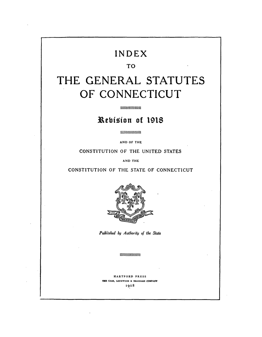 handle is hein.sstatutes/statctpr0003 and id is 1 raw text is: INDEX
TO
THE GENERAL STATUTES
OF CONNECTICUT

Rebition of 1918
AND OF THE
CONSTITUTION OF THE UNITED STATES
AND THE
CONSTITUTION OF THE STATE OF CONNECTICUT

Published by Authority of the State

HARTFORD PRESS
THE CASE, LOCKWOOD & BRAINARD COMPANY
19I8


